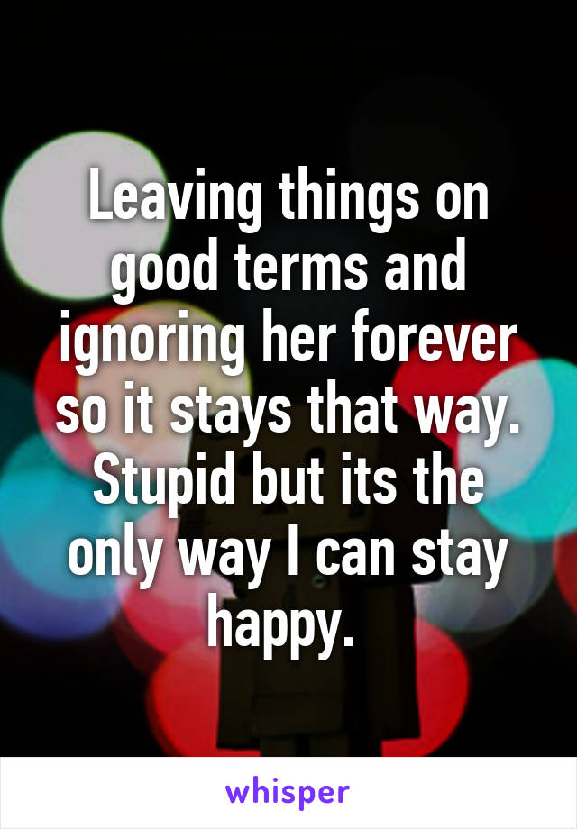 Leaving things on good terms and ignoring her forever so it stays that way. Stupid but its the only way I can stay happy. 