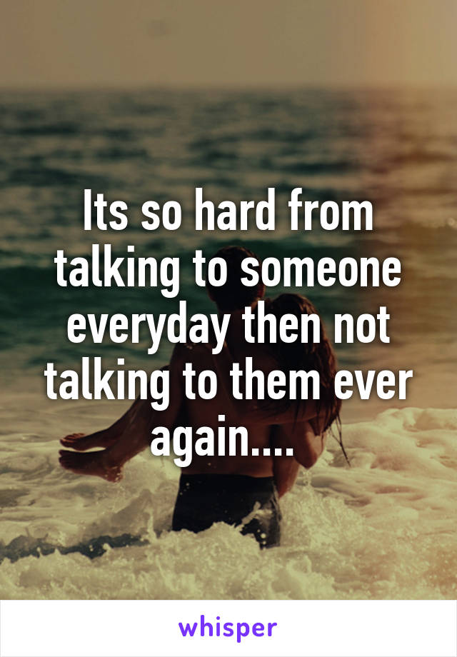 Its so hard from talking to someone everyday then not talking to them ever again.... 