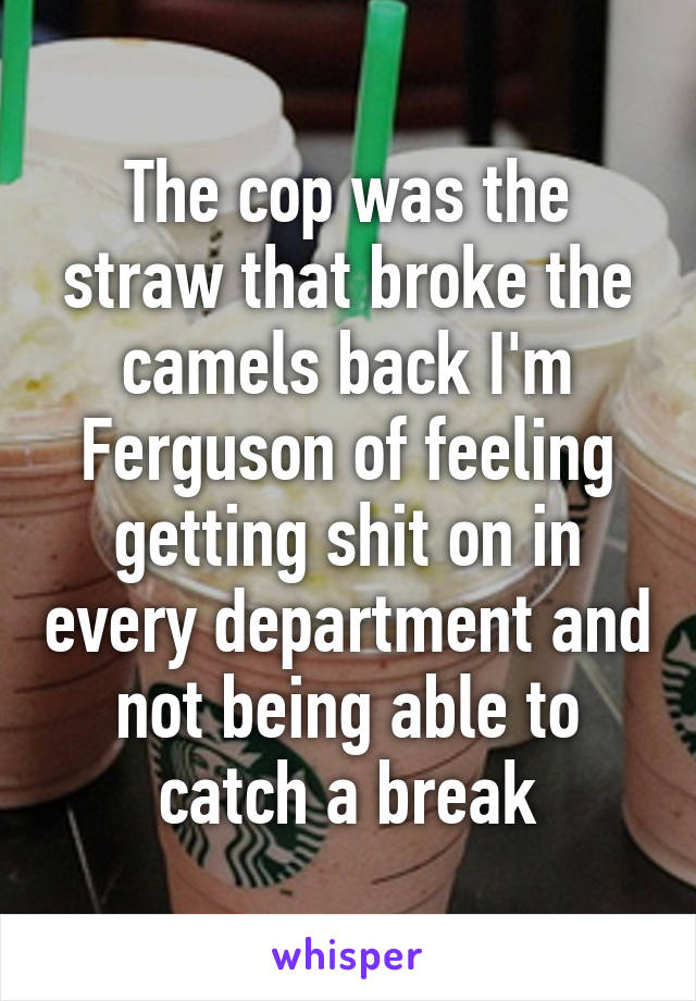 The cop was the straw that broke the camels back I'm Ferguson of feeling getting shit on in every department and not being able to catch a break