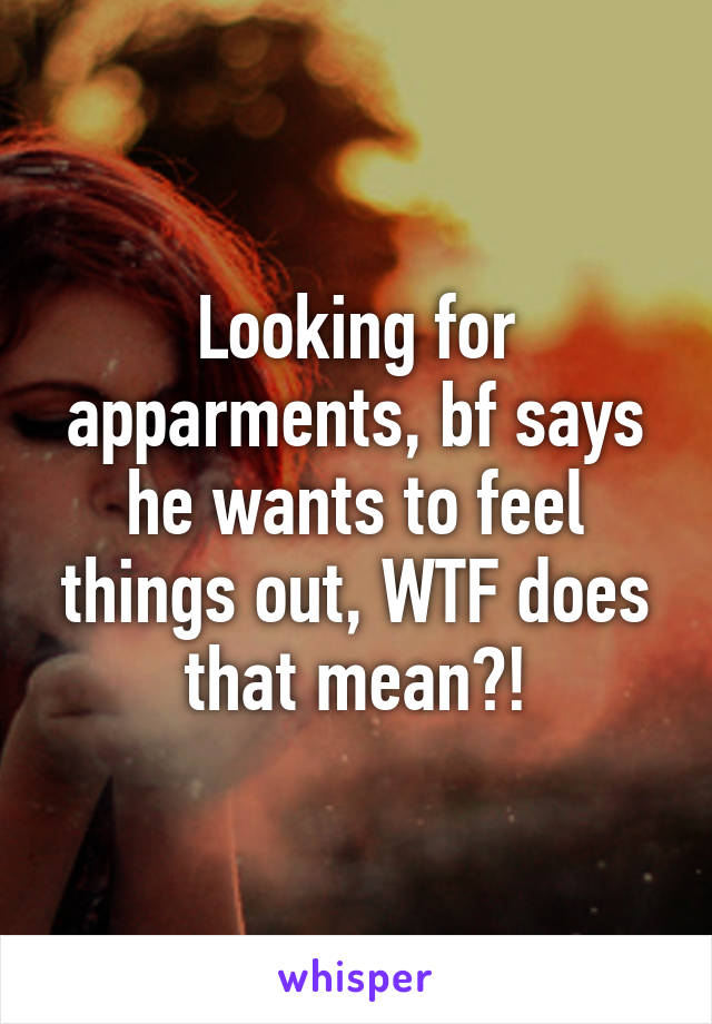 Looking for apparments, bf says he wants to feel things out, WTF does that mean?!