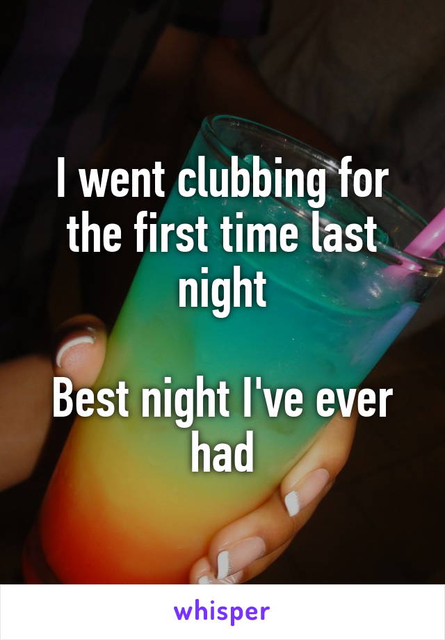 I went clubbing for the first time last night

Best night I've ever had