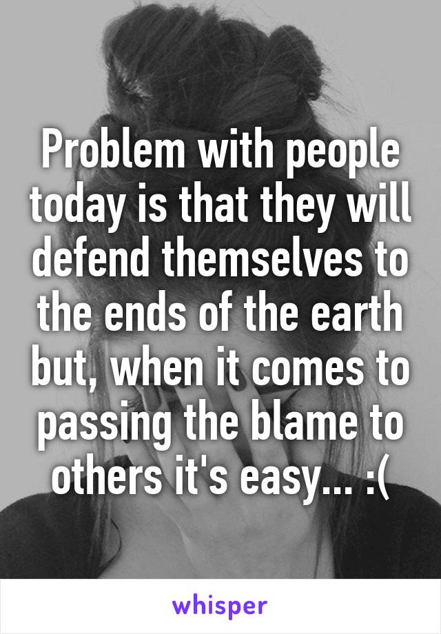 Problem with people today is that they will defend themselves to the ends of the earth but, when it comes to passing the blame to others it's easy... :(