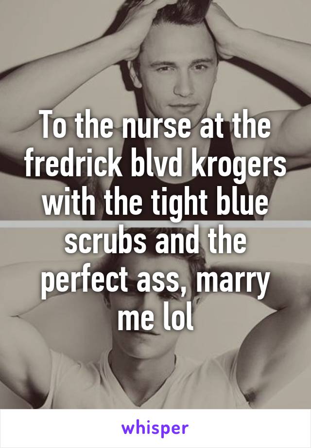 To the nurse at the fredrick blvd krogers with the tight blue scrubs and the perfect ass, marry me lol