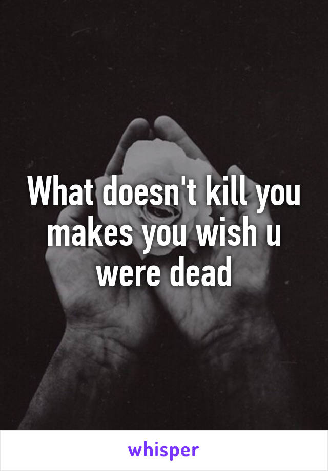 What doesn't kill you makes you wish u were dead