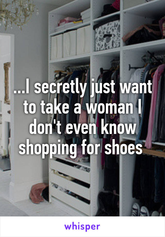 ...I secretly just want to take a woman I don't even know shopping for shoes 