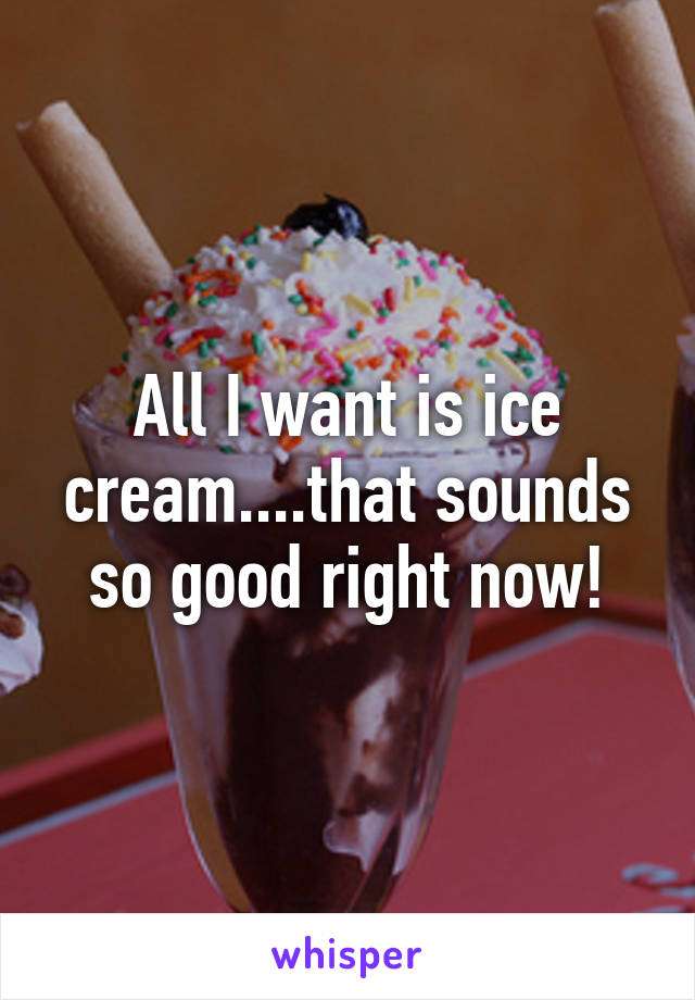 All I want is ice cream....that sounds so good right now!