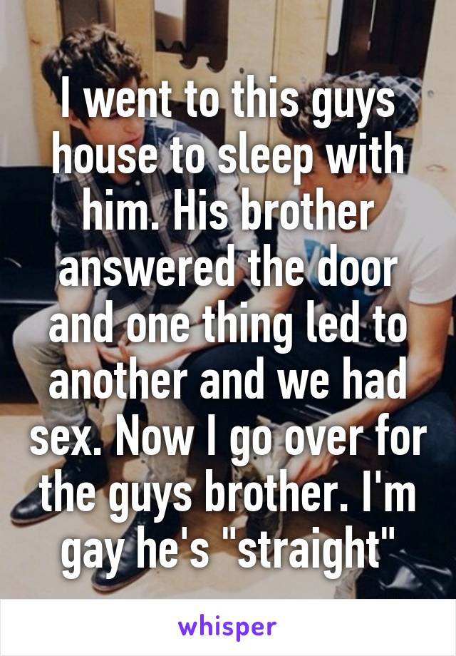 I went to this guys house to sleep with him. His brother answered the door and one thing led to another and we had sex. Now I go over for the guys brother. I'm gay he's "straight"