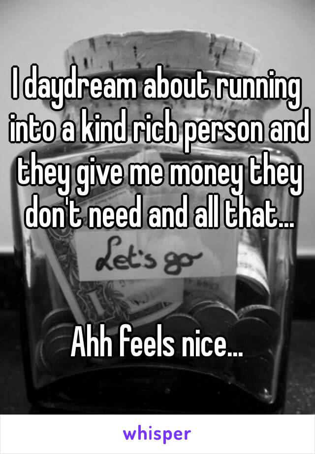 I daydream about running into a kind rich person and they give me money they don't need and all that...


Ahh feels nice...