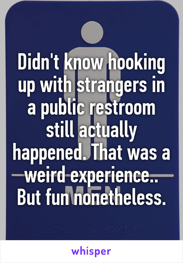 Didn't know hooking up with strangers in a public restroom still actually happened. That was a weird experience.. But fun nonetheless.