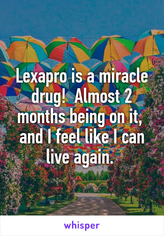 Lexapro is a miracle drug!  Almost 2 months being on it,  and I feel like I can live again. 