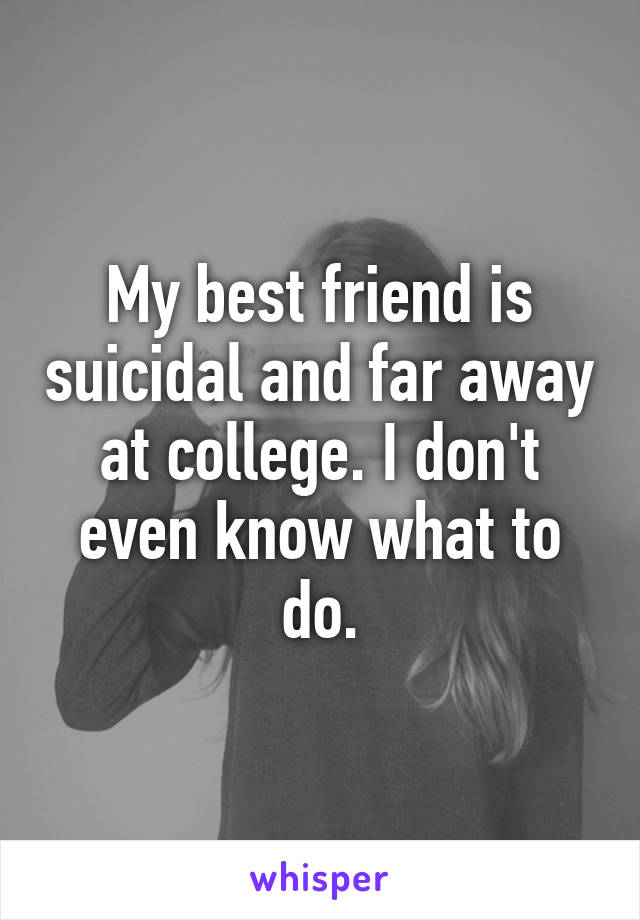 My best friend is suicidal and far away at college. I don't even know what to do.