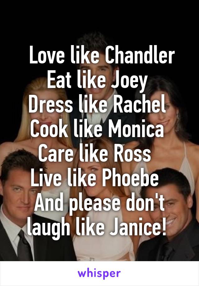  Love like Chandler
Eat like Joey 
Dress like Rachel 
Cook like Monica 
Care like Ross  
Live like Phoebe  
And please don't laugh like Janice! 