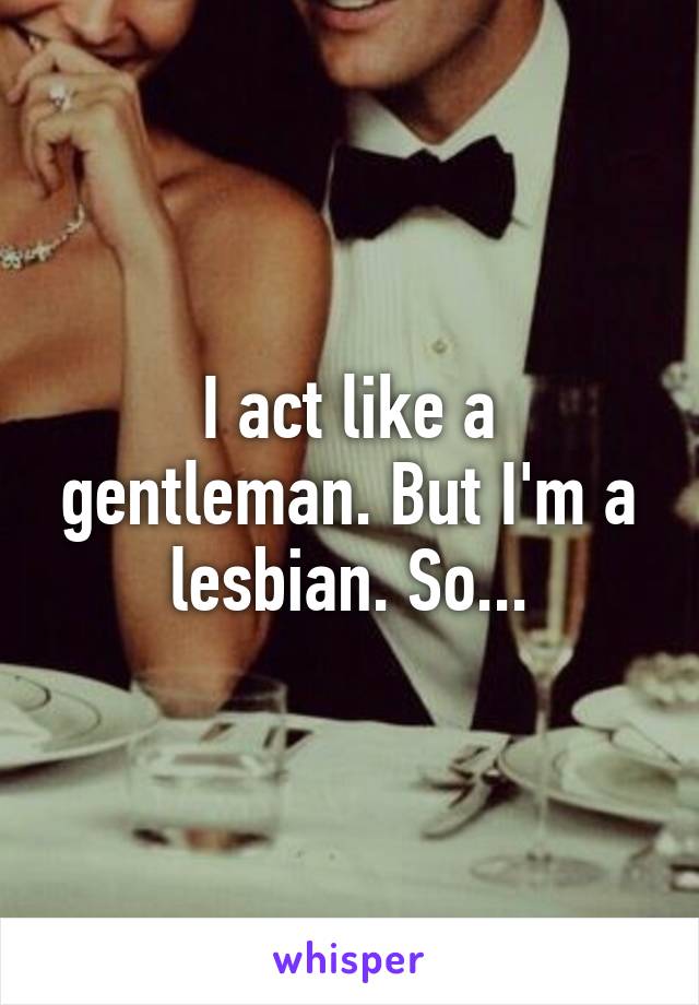 I act like a gentleman. But I'm a lesbian. So...