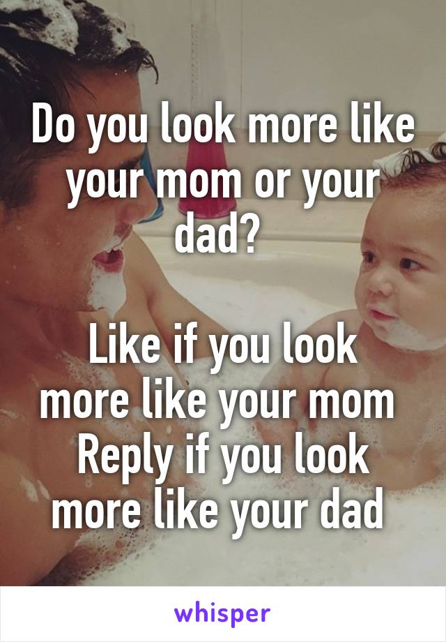 Do you look more like your mom or your dad? 

Like if you look more like your mom 
Reply if you look more like your dad 