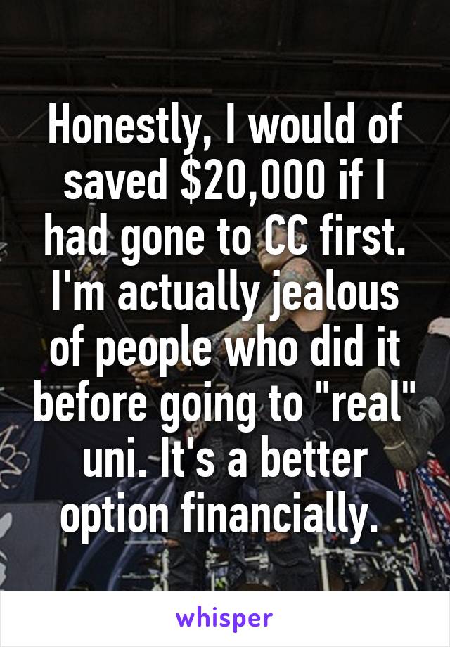 Honestly, I would of saved $20,000 if I had gone to CC first. I'm actually jealous of people who did it before going to "real" uni. It's a better option financially. 