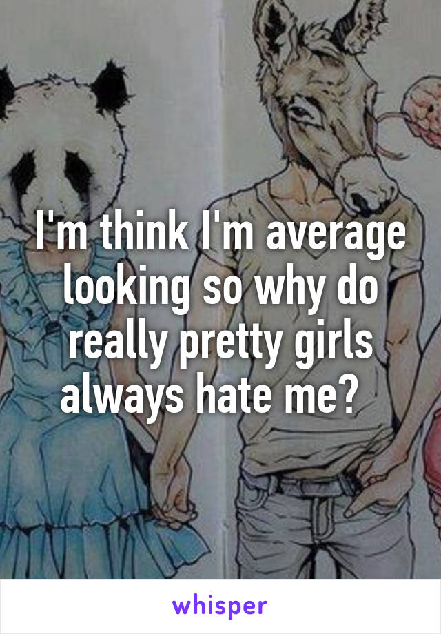 I'm think I'm average looking so why do really pretty girls always hate me?  