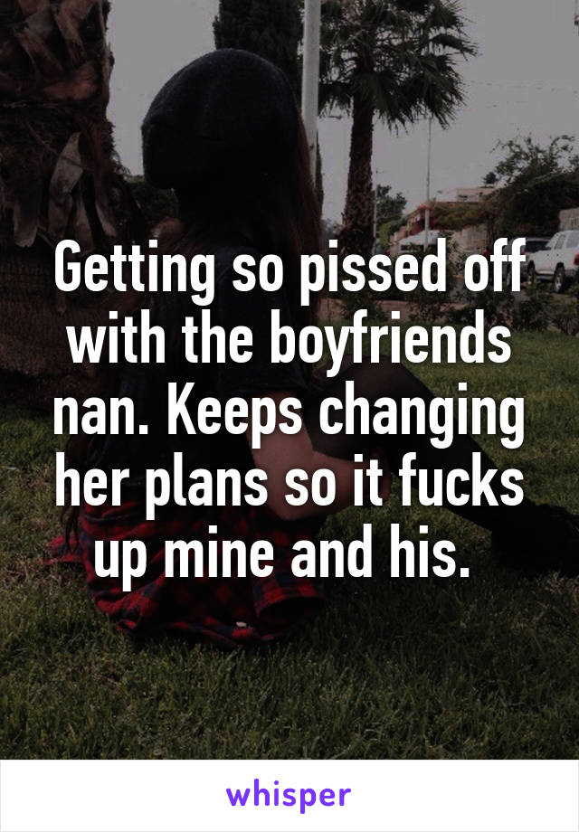 Getting so pissed off with the boyfriends nan. Keeps changing her plans so it fucks up mine and his. 