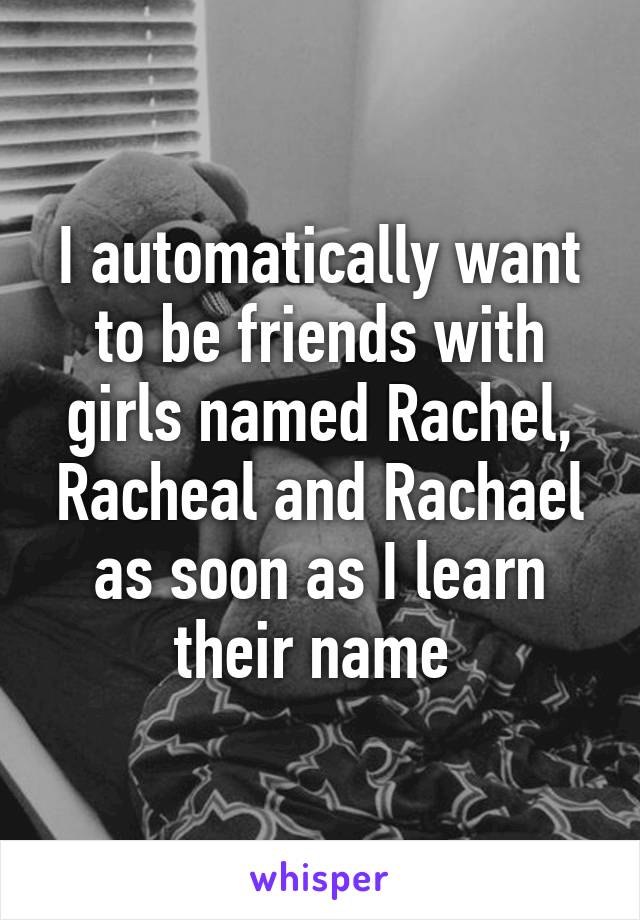 I automatically want to be friends with girls named Rachel, Racheal and Rachael as soon as I learn their name 