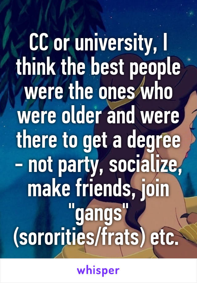 CC or university, I think the best people were the ones who were older and were there to get a degree - not party, socialize, make friends, join "gangs" (sororities/frats) etc. 