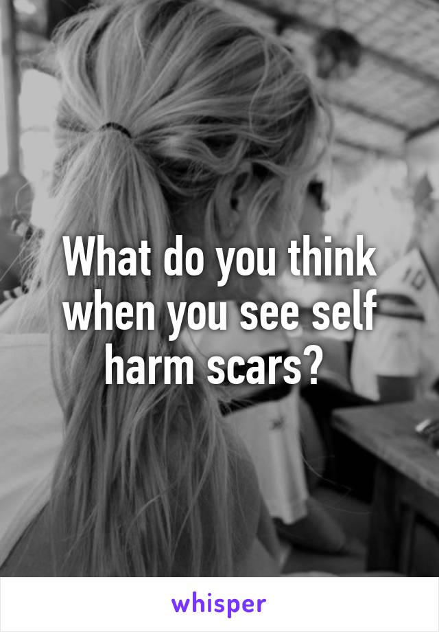 What do you think when you see self harm scars? 