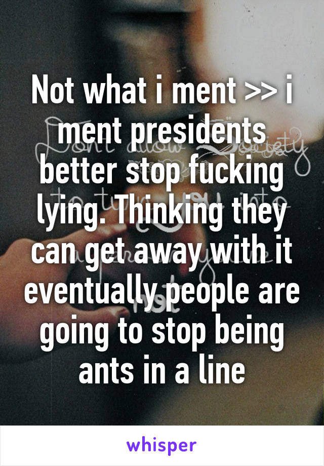 Not what i ment >> i ment presidents better stop fucking lying. Thinking they can get away with it eventually people are going to stop being ants in a line