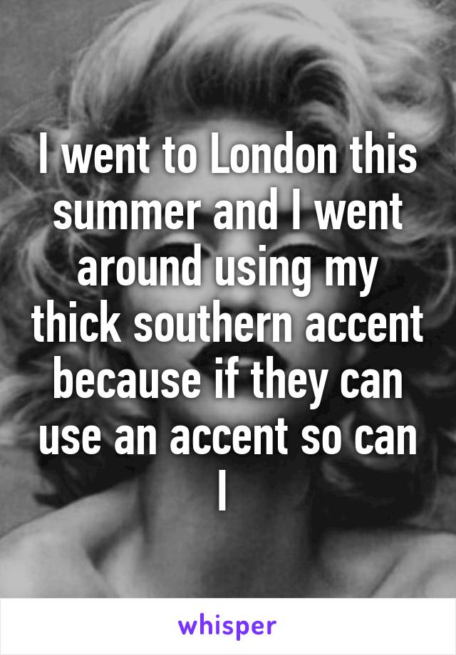 I went to London this summer and I went around using my thick southern accent because if they can use an accent so can I 