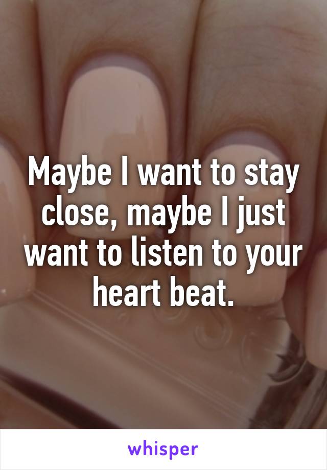 Maybe I want to stay close, maybe I just want to listen to your heart beat.