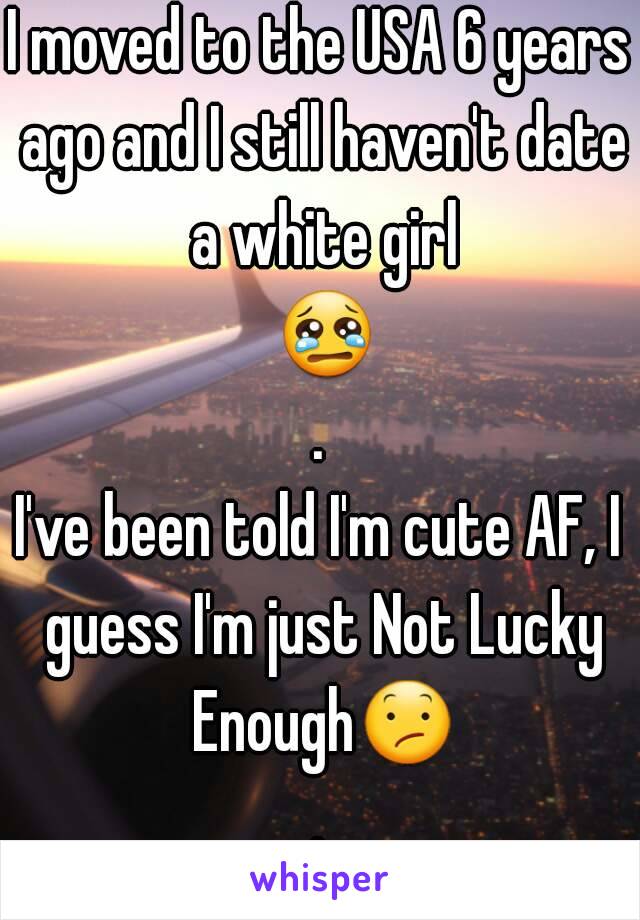 I moved to the USA 6 years ago and I still haven't date a white girl 😢.
I've been told I'm cute AF, I guess I'm just Not Lucky Enough😕.