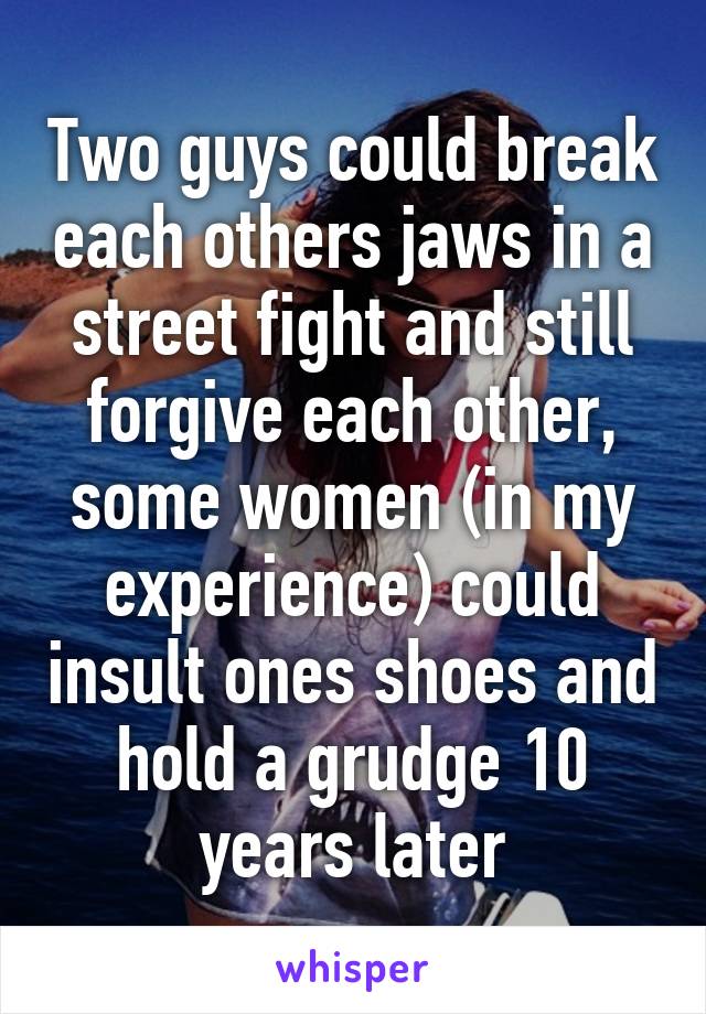 Two guys could break each others jaws in a street fight and still forgive each other, some women (in my experience) could insult ones shoes and hold a grudge 10 years later