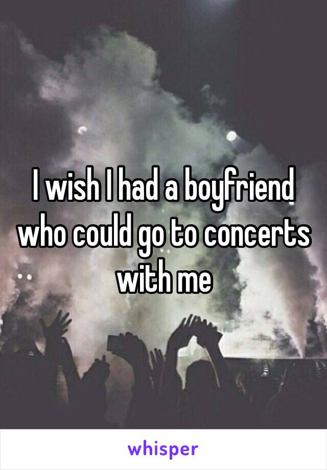 I wish I had a boyfriend who could go to concerts with me