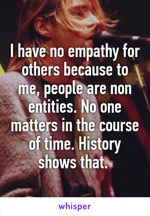 I have no empathy for others because to me, people are non entities. No one matters in the course of time. History shows that. 