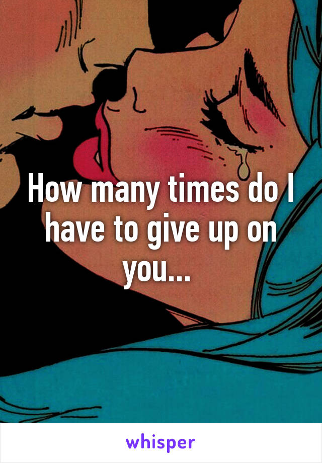 How many times do I have to give up on you... 