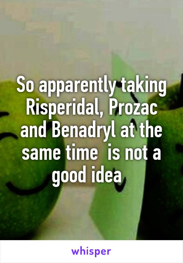 So apparently taking Risperidal, Prozac and Benadryl at the same time  is not a good idea  