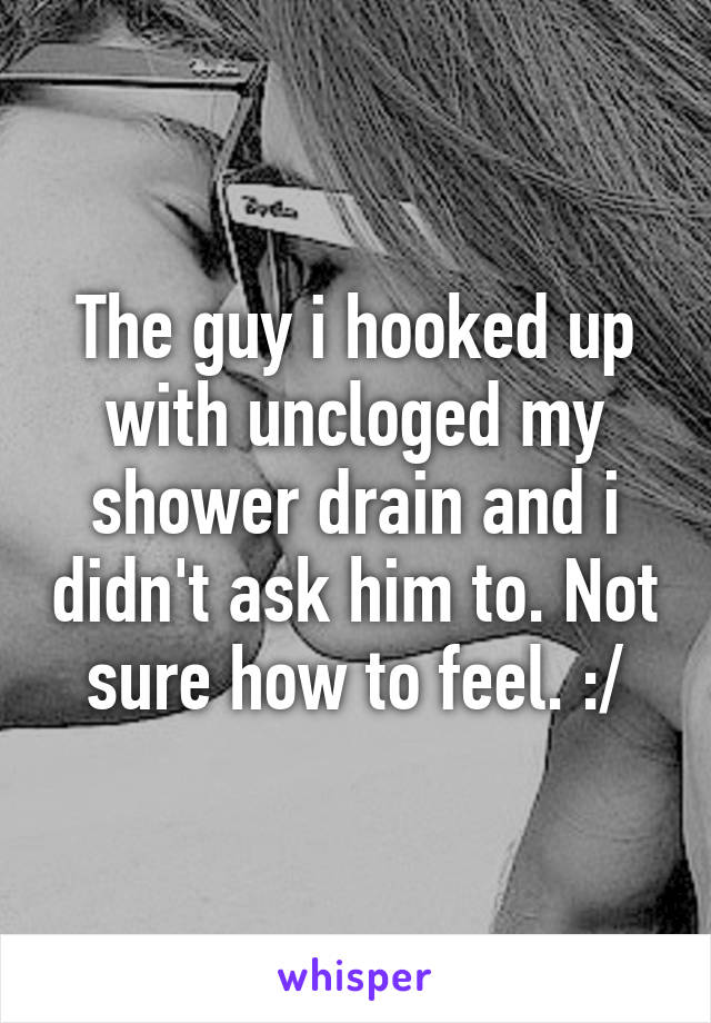 The guy i hooked up with uncloged my shower drain and i didn't ask him to. Not sure how to feel. :/