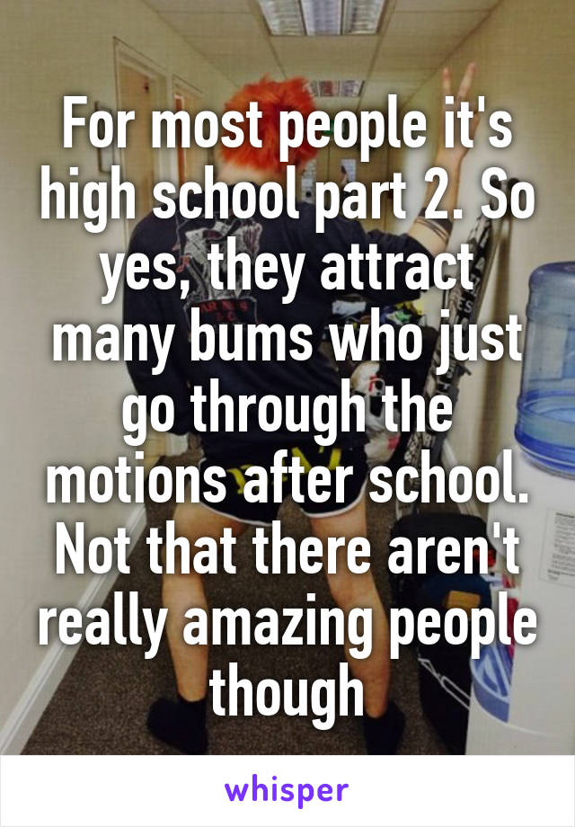 For most people it's high school part 2. So yes, they attract many bums who just go through the motions after school. Not that there aren't really amazing people though