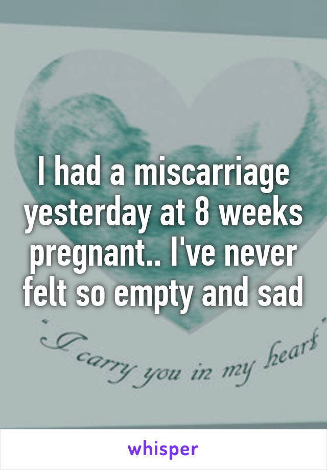 I had a miscarriage yesterday at 8 weeks pregnant.. I've never felt so empty and sad