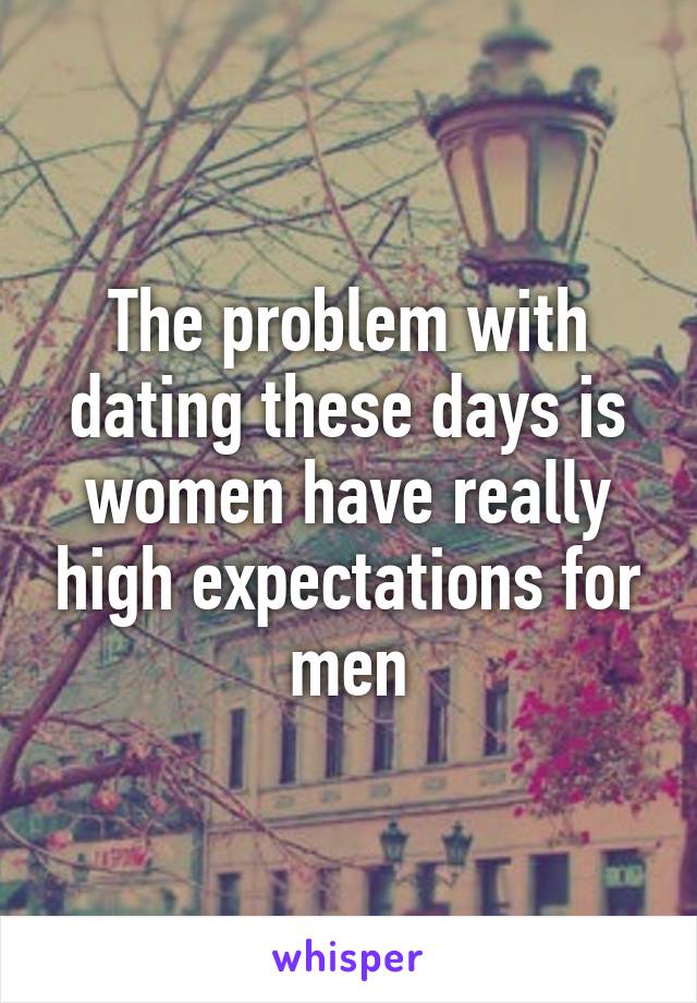 The problem with dating these days is women have really high expectations for men