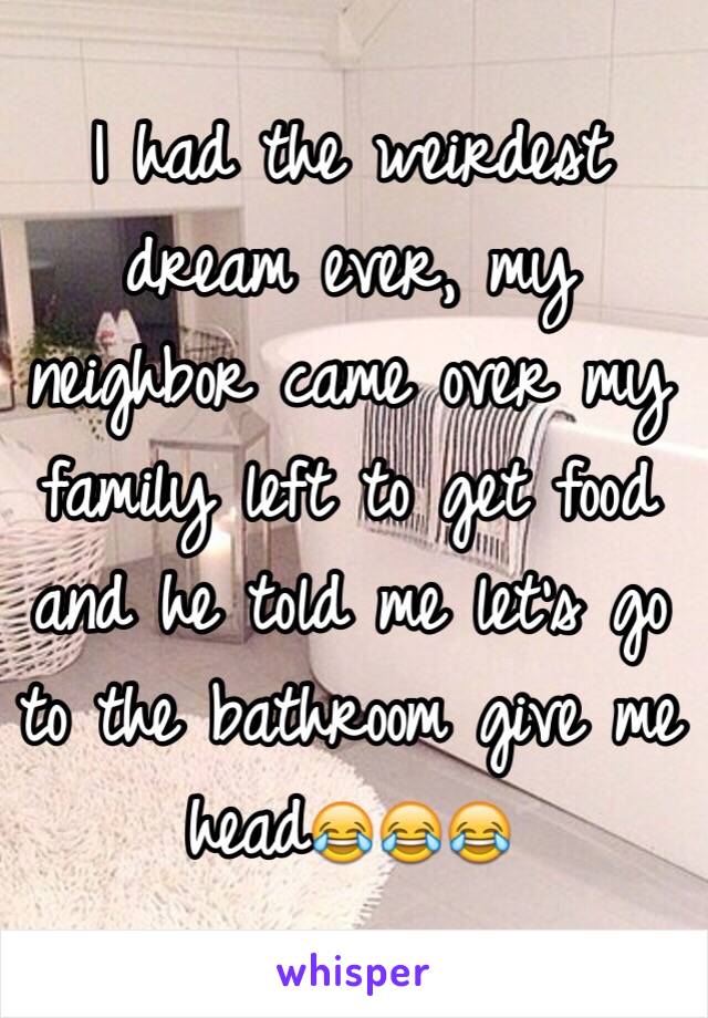 I had the weirdest dream ever, my neighbor came over my family left to get food and he told me let's go to the bathroom give me head😂😂😂