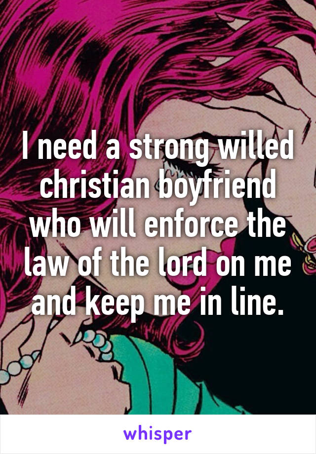 I need a strong willed christian boyfriend who will enforce the law of the lord on me and keep me in line.