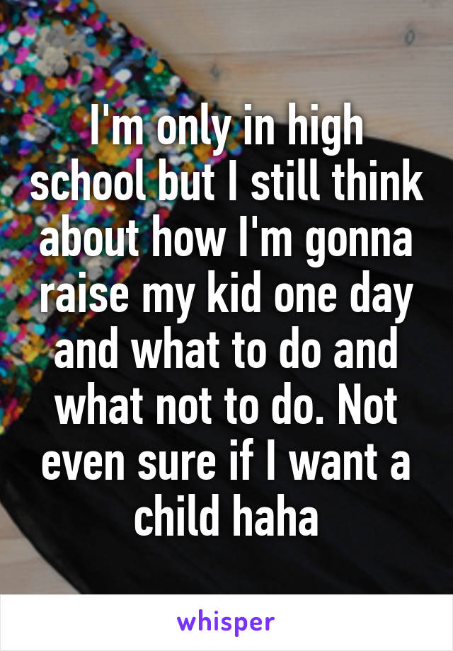 I'm only in high school but I still think about how I'm gonna raise my kid one day and what to do and what not to do. Not even sure if I want a child haha