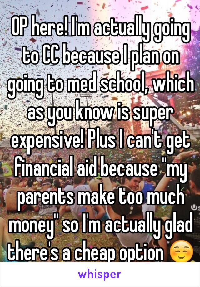 OP here! I'm actually going to CC because I plan on going to med school, which as you know is super expensive! Plus I can't get financial aid because "my parents make too much money" so I'm actually glad there's a cheap option ☺️