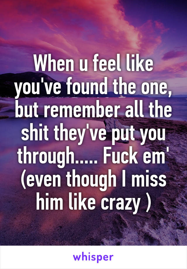 When u feel like you've found the one, but remember all the shit they've put you through..... Fuck em' (even though I miss him like crazy )