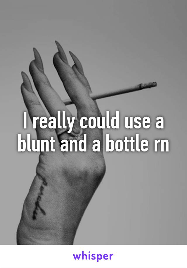 I really could use a blunt and a bottle rn