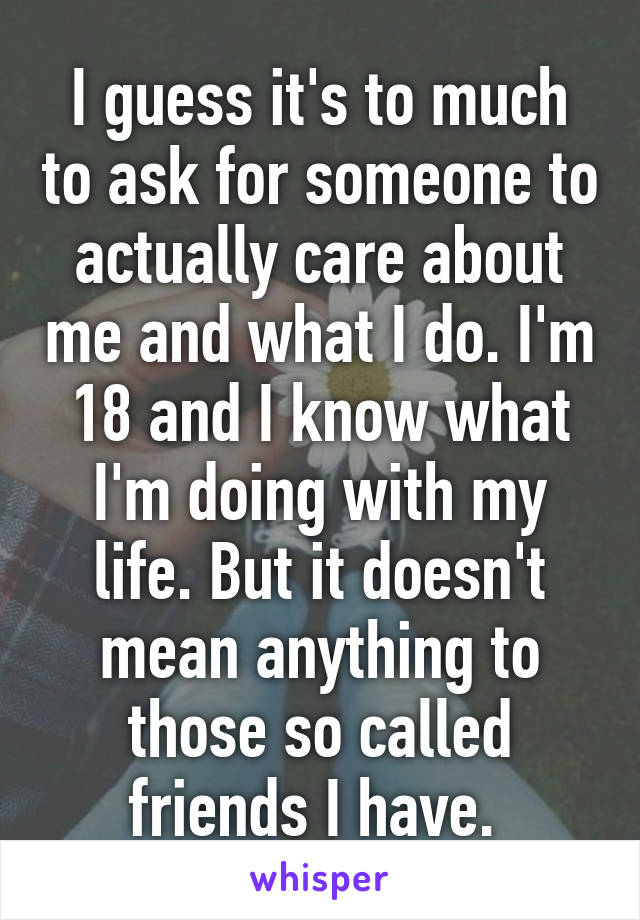 I guess it's to much to ask for someone to actually care about me and what I do. I'm 18 and I know what I'm doing with my life. But it doesn't mean anything to those so called friends I have. 