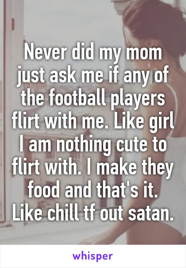 Never did my mom just ask me if any of the football players flirt with me. Like girl I am nothing cute to flirt with. I make they food and that's it. Like chill tf out satan.