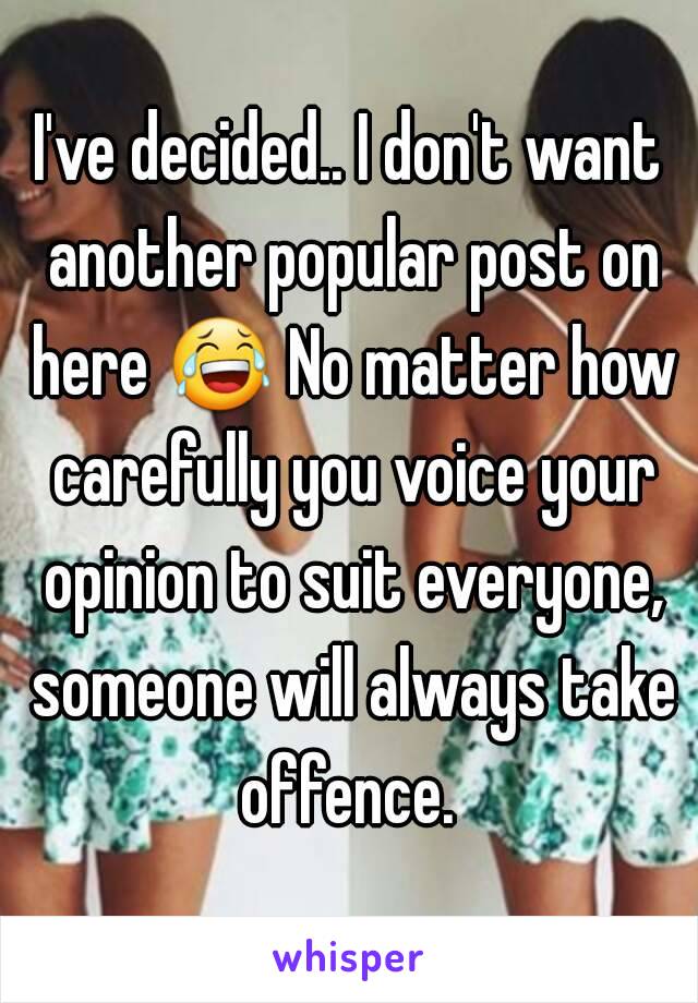 I've decided.. I don't want another popular post on here 😂 No matter how carefully you voice your opinion to suit everyone, someone will always take offence. 