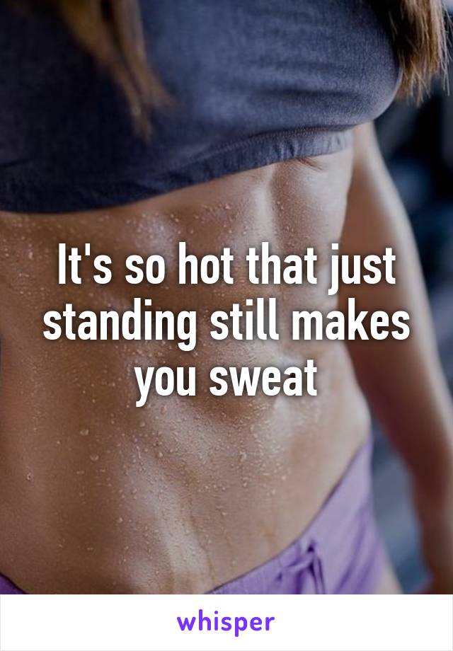 It's so hot that just standing still makes you sweat