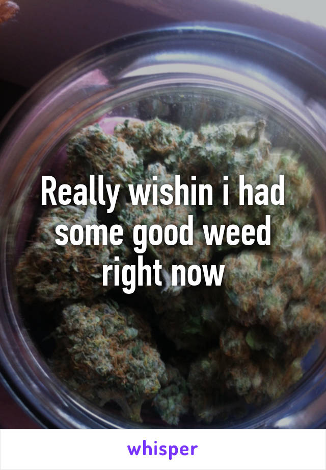 Really wishin i had some good weed right now