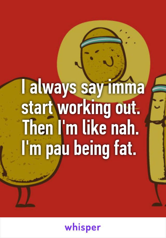 I always say imma start working out.  Then I'm like nah.  I'm pau being fat.  