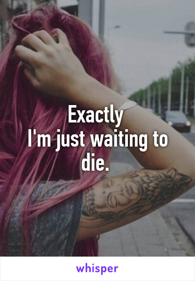 Exactly 
I'm just waiting to die. 
